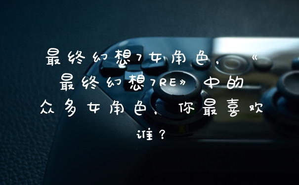 最终幻想7女角色，《最终幻想7RE》中的众多女角色，你最喜欢谁？