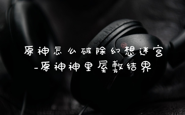 原神怎么破除幻想迷宫_原神神里屋敷结界