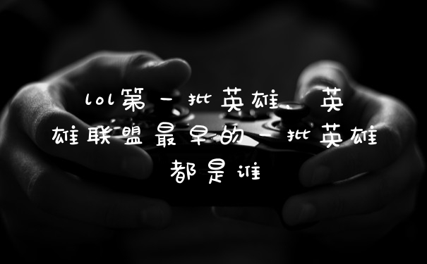 lol第一批英雄，英雄联盟最早的一批英雄都是谁