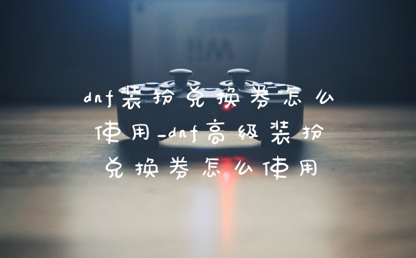 dnf装扮兑换券怎么使用_dnf高级装扮兑换券怎么使用