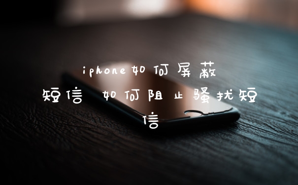 iphone如何屏蔽短信 如何阻止骚扰短信