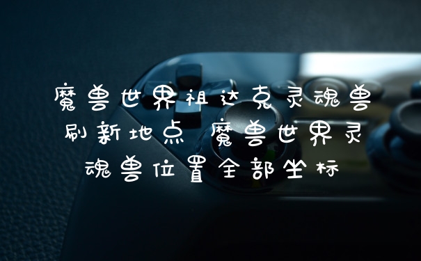 魔兽世界祖达克灵魂兽刷新地点 魔兽世界灵魂兽位置全部坐标