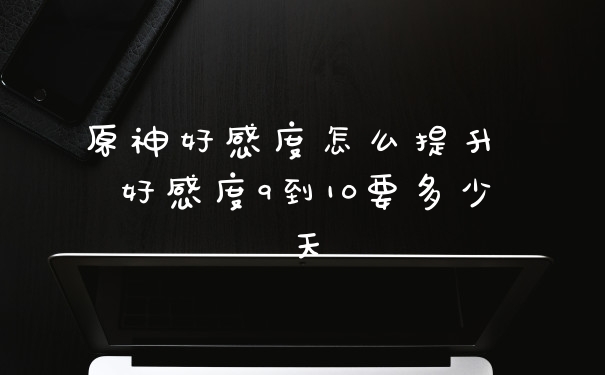原神好感度怎么提升 好感度9到10要多少天