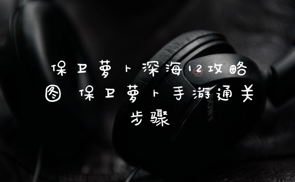 保卫萝卜深海12攻略图 保卫萝卜手游通关步骤