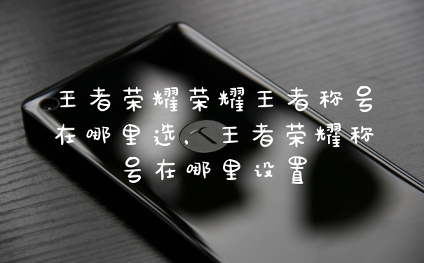 王者荣耀荣耀王者称号在哪里选，王者荣耀称号在哪里设置