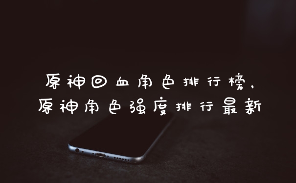 原神回血角色排行榜，原神角色强度排行最新