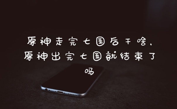 原神走完七国后干啥，原神出完七国就结束了吗