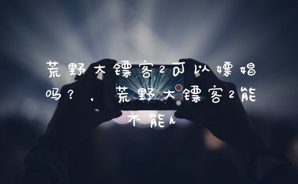 荒野大镖客2可以嫖娼吗？，荒野大镖客2能不能h