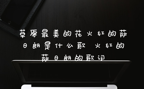 草原最美的花火红的萨日朗是什么歌 火红的萨日朗的歌词