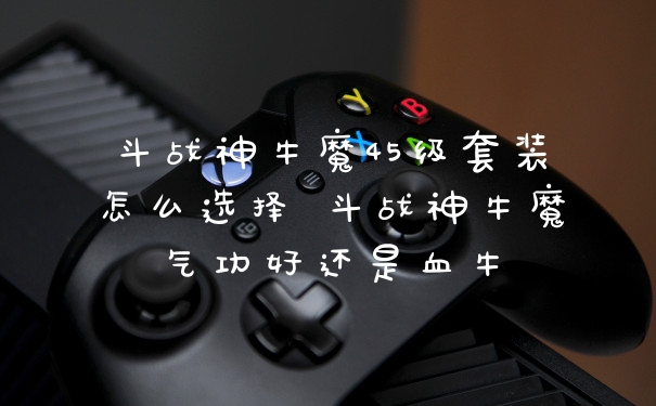斗战神牛魔45级套装怎么选择 斗战神牛魔气功好还是血牛