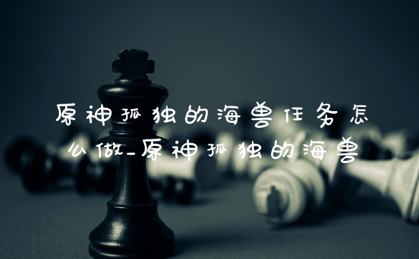 原神孤独的海兽任务怎么做_原神孤独的海兽