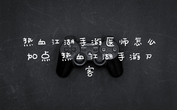 热血江湖手游医师怎么加点 热血江湖手游刀客