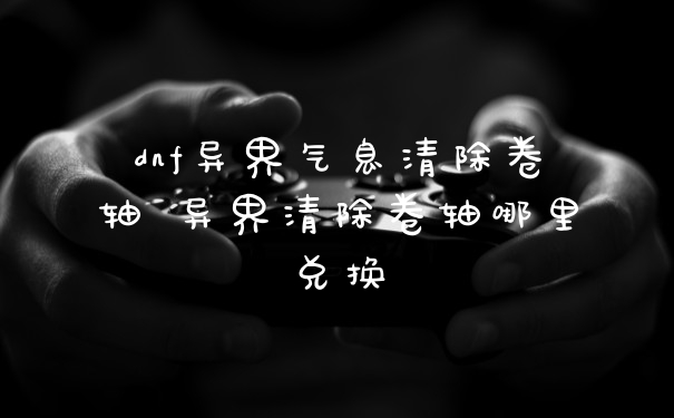 dnf异界气息清除卷轴 异界清除卷轴哪里兑换