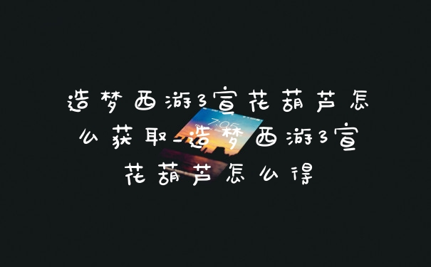 造梦西游3宣花葫芦怎么获取_造梦西游3宣花葫芦怎么得