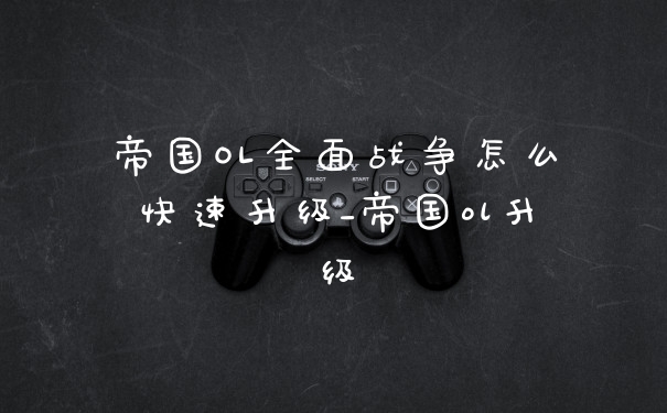 帝国OL全面战争怎么快速升级_帝国ol升级