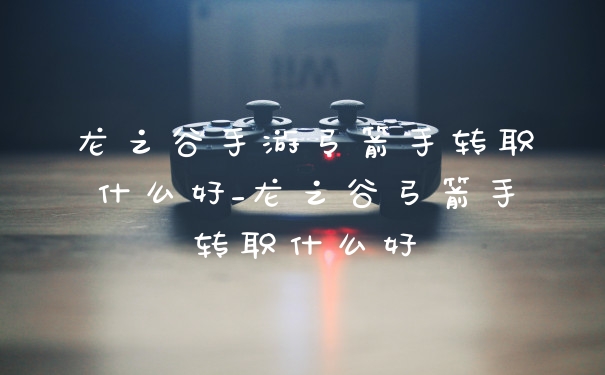 龙之谷手游弓箭手转职什么好_龙之谷弓箭手转职什么好