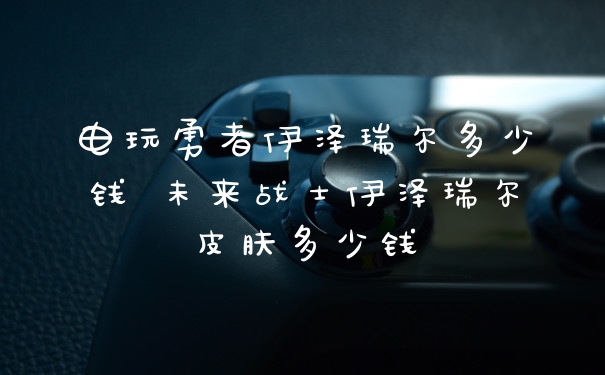 电玩勇者伊泽瑞尔多少钱 未来战士伊泽瑞尔皮肤多少钱