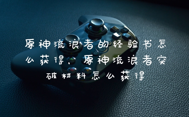 原神流浪者的经验书怎么获得，原神流浪者突破材料怎么获得