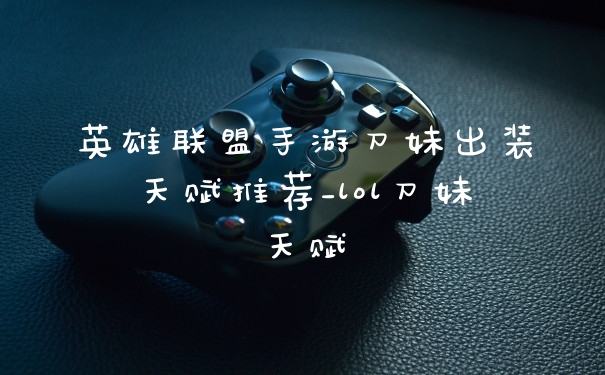 英雄联盟手游刀妹出装天赋推荐_lol刀妹天赋