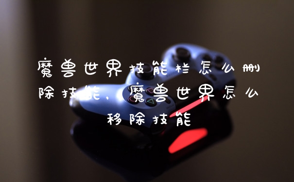 魔兽世界技能栏怎么删除技能，魔兽世界怎么移除技能