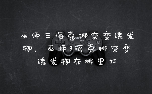 巫师三海克娜突变诱发物，巫师3海克娜突变诱发物在哪里打