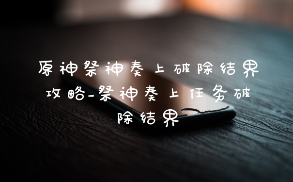 原神祭神奏上破除结界攻略_祭神奏上任务破除结界