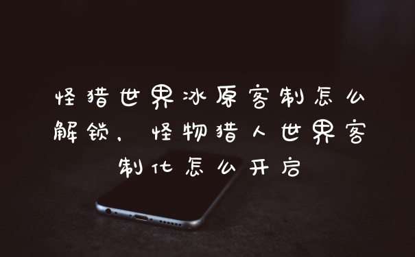 怪猎世界冰原客制怎么解锁，怪物猎人世界客制化怎么开启