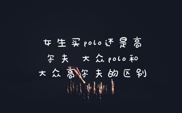 女生买polo还是高尔夫 大众polo和大众高尔夫的区别