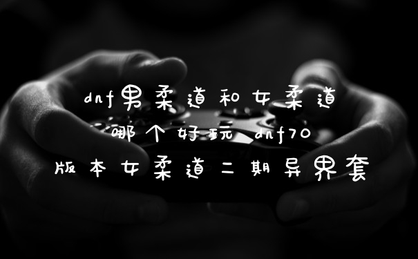 dnf男柔道和女柔道哪个好玩 dnf70版本女柔道二期异界套