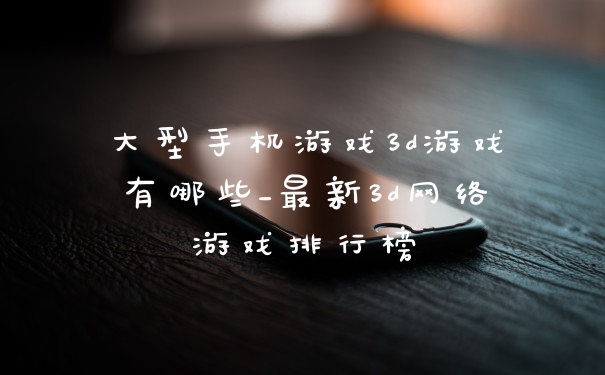 大型手机游戏3d游戏有哪些_最新3d网络游戏排行榜