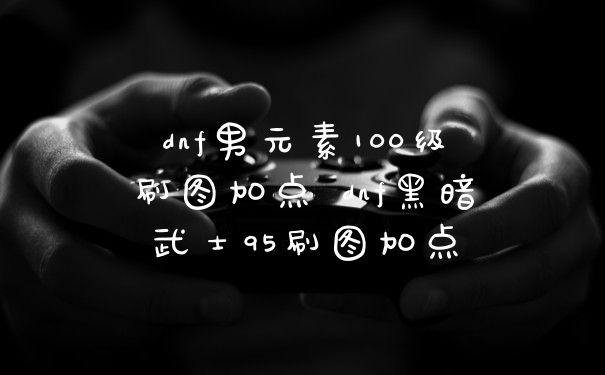dnf男元素100级刷图加点 dnf黑暗武士95刷图加点