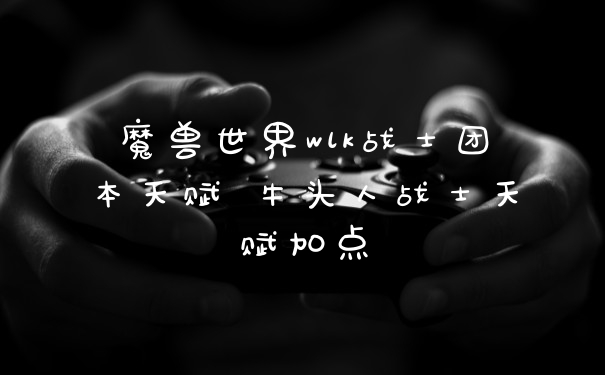 魔兽世界wlk战士团本天赋 牛头人战士天赋加点