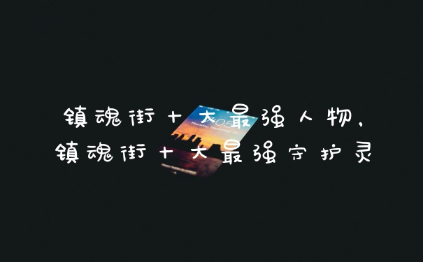 镇魂街十大最强人物，镇魂街十大最强守护灵