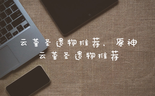 云堇圣遗物推荐，原神云堇圣遗物推荐