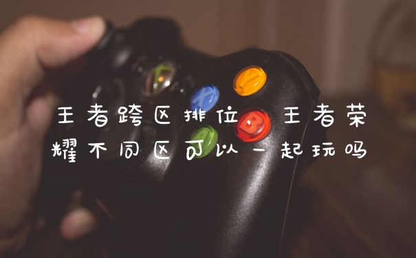 王者跨区排位，王者荣耀不同区可以一起玩吗