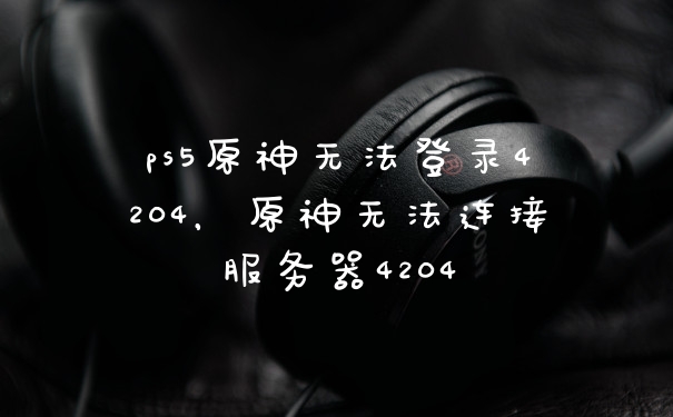 ps5原神无法登录4204，原神无法连接服务器4204