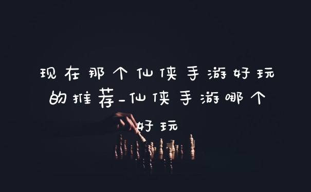 现在那个仙侠手游好玩的推荐_仙侠手游哪个好玩