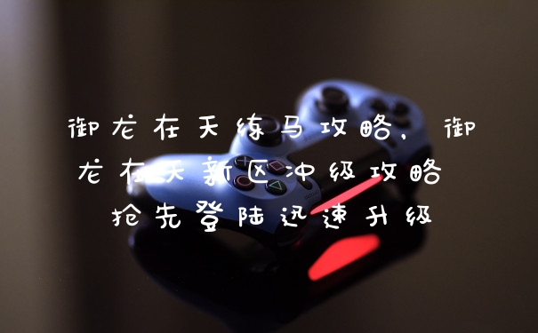 御龙在天练马攻略，御龙在天新区冲级攻略 抢先登陆迅速升级