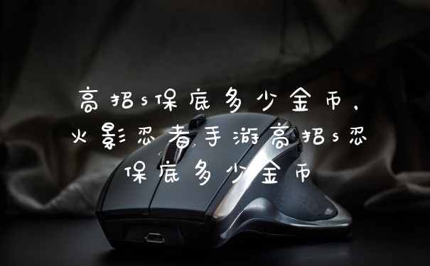高招s保底多少金币，火影忍者手游高招s忍保底多少金币