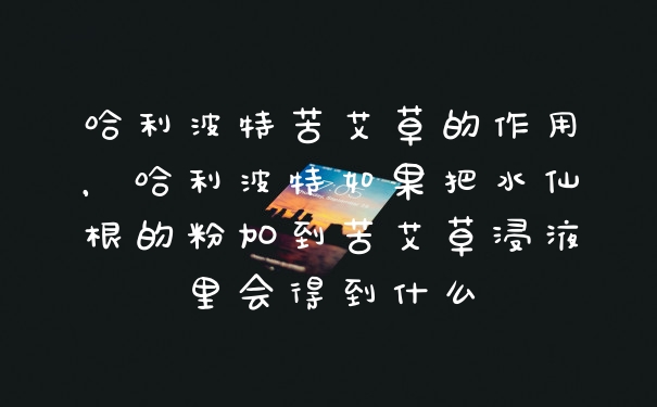 哈利波特苦艾草的作用，哈利波特如果把水仙根的粉加到苦艾草浸液里会得到什么