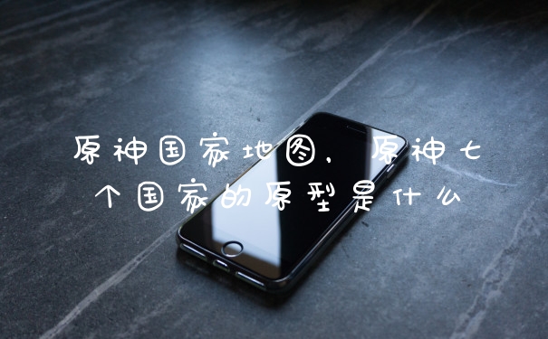原神国家地图，原神七个国家的原型是什么