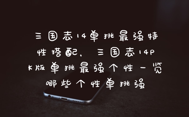 三国志14单挑最强特性搭配，三国志14PK版单挑最强个性一览哪些个性单挑强