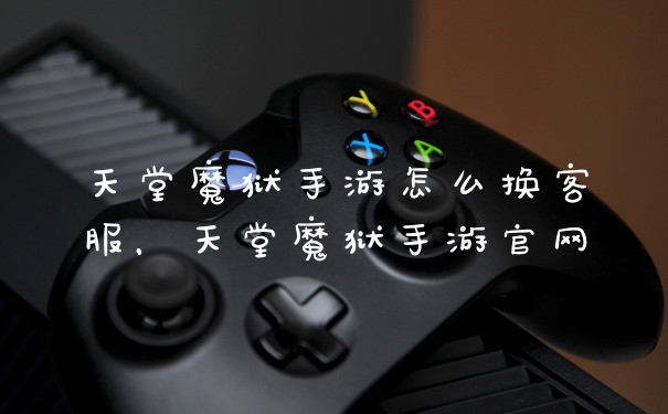 天堂魔狱手游怎么换客服，天堂魔狱手游官网