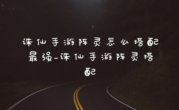 诛仙手游阵灵怎么搭配最强_诛仙手游阵灵搭配