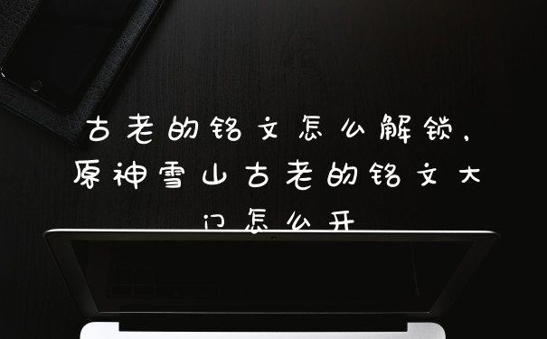 古老的铭文怎么解锁，原神雪山古老的铭文大门怎么开