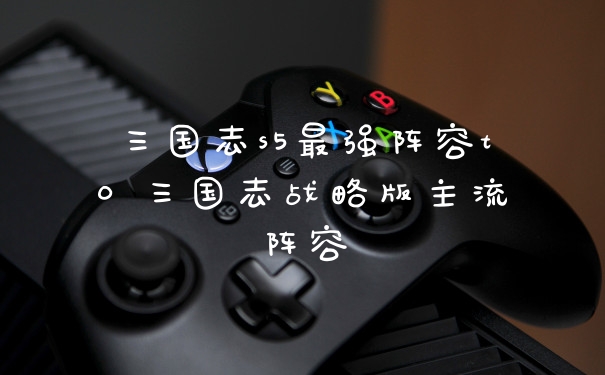 三国志s5最强阵容t0 三国志战略版主流阵容