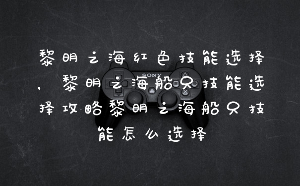 黎明之海红色技能选择，黎明之海船只技能选择攻略黎明之海船只技能怎么选择