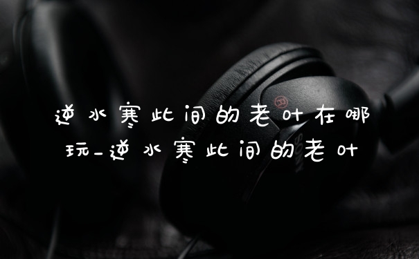 逆水寒此间的老叶在哪玩_逆水寒此间的老叶
