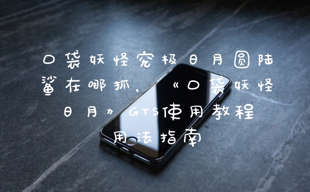 口袋妖怪究极日月圆陆鲨在哪抓，《口袋妖怪日月》GTS使用教程用法指南