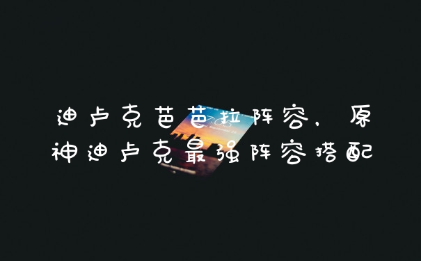 迪卢克芭芭拉阵容，原神迪卢克最强阵容搭配